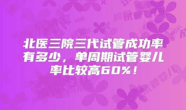 北医三院三代试管成功率有多少，单周期试管婴儿率比较高60%！