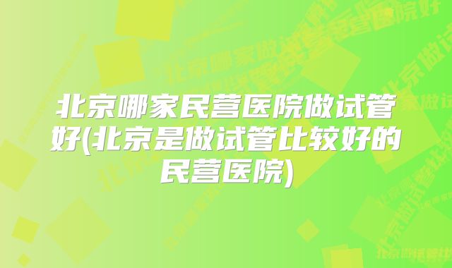 北京哪家民营医院做试管好(北京是做试管比较好的民营医院)