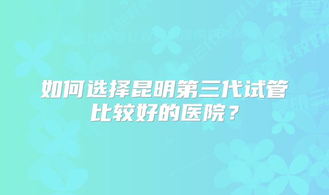 如何选择昆明第三代试管比较好的医院？