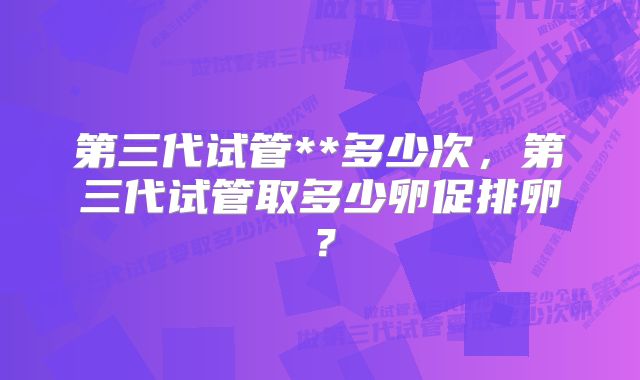 第三代试管**多少次，第三代试管取多少卵促排卵？