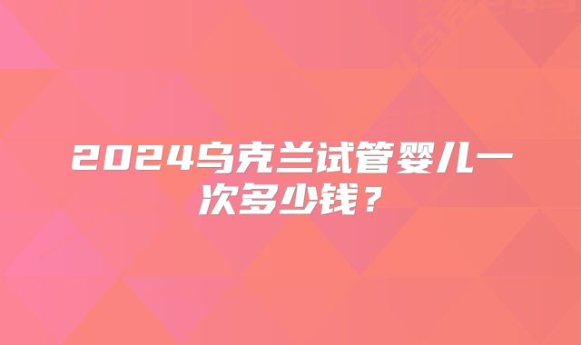 2024乌克兰试管婴儿一次多少钱？