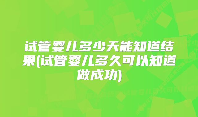 试管婴儿多少天能知道结果(试管婴儿多久可以知道做成功)