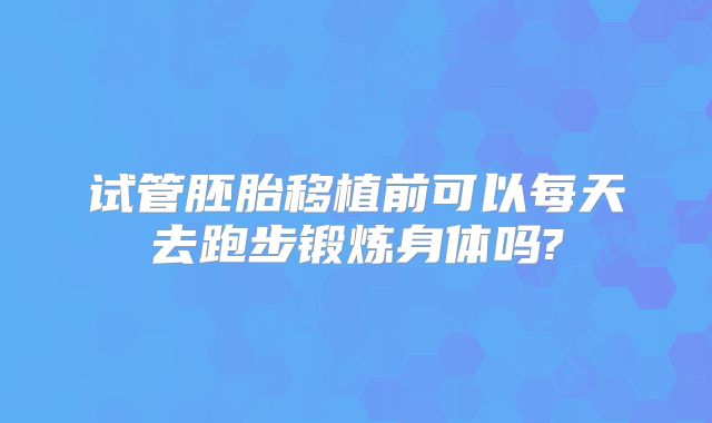 试管胚胎移植前可以每天去跑步锻炼身体吗?