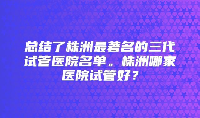 总结了株洲最著名的三代试管医院名单。株洲哪家医院试管好？