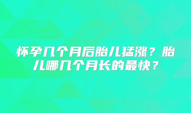 怀孕几个月后胎儿猛涨？胎儿哪几个月长的最快？