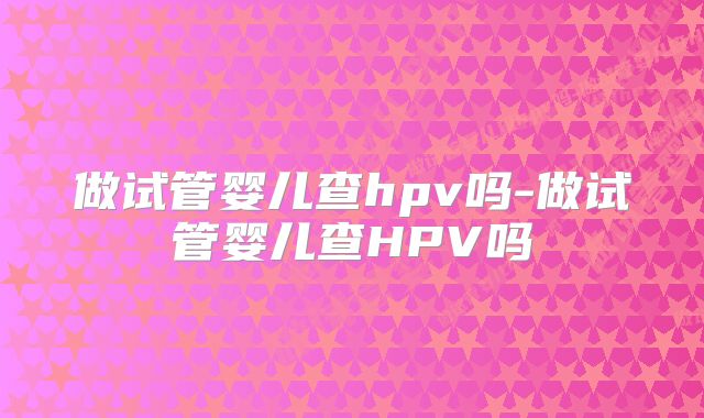 做试管婴儿查hpv吗-做试管婴儿查HPV吗