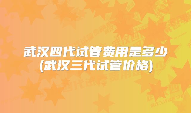 武汉四代试管费用是多少(武汉三代试管价格)