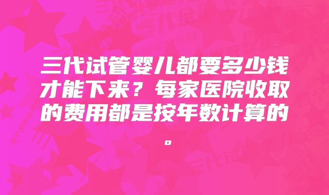 三代试管婴儿都要多少钱才能下来？每家医院收取的费用都是按年数计算的。