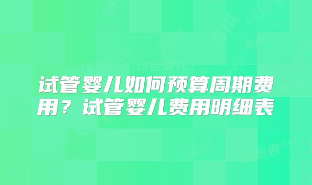 试管婴儿如何预算周期费用？试管婴儿费用明细表