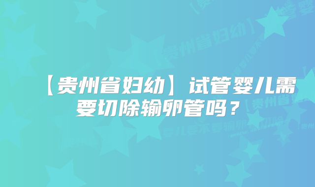 【贵州省妇幼】试管婴儿需要切除输卵管吗？