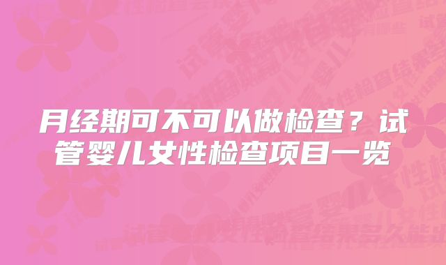 月经期可不可以做检查？试管婴儿女性检查项目一览