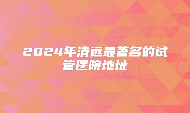 2024年清远最著名的试管医院地址