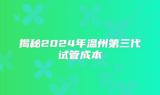 揭秘2024年温州第三代试管成本