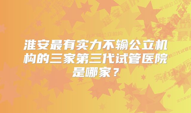 淮安最有实力不输公立机构的三家第三代试管医院是哪家？