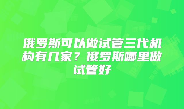 俄罗斯可以做试管三代机构有几家？俄罗斯哪里做试管好