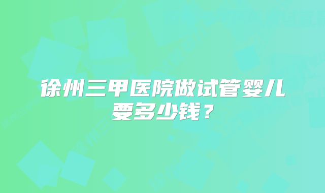 徐州三甲医院做试管婴儿要多少钱？