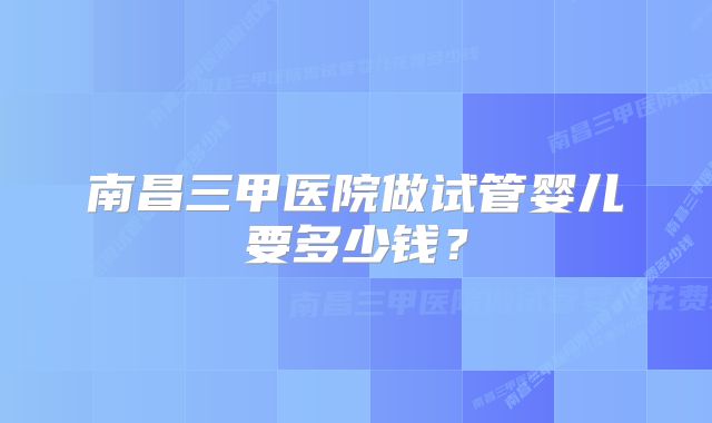 南昌三甲医院做试管婴儿要多少钱？