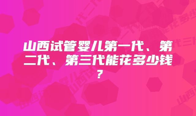 山西试管婴儿第一代、第二代、第三代能花多少钱？