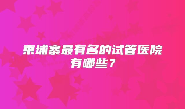 柬埔寨最有名的试管医院有哪些？