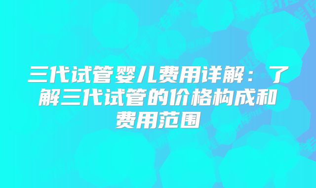 三代试管婴儿费用详解：了解三代试管的价格构成和费用范围