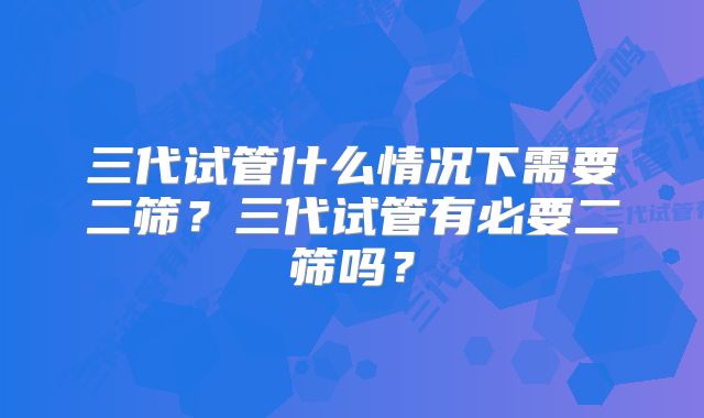 三代试管什么情况下需要二筛？三代试管有必要二筛吗？