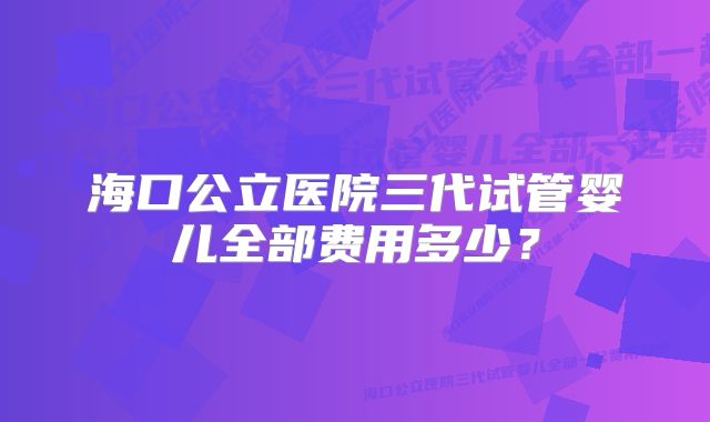 海口公立医院三代试管婴儿全部费用多少？