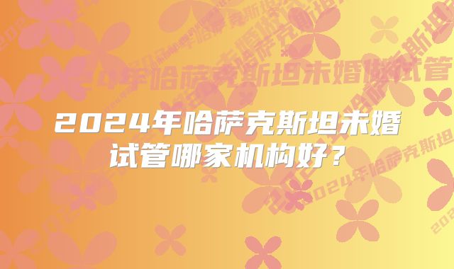 2024年哈萨克斯坦未婚试管哪家机构好？