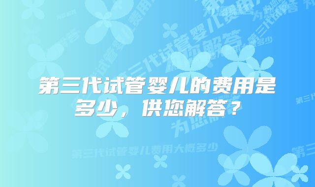 第三代试管婴儿的费用是多少，供您解答？