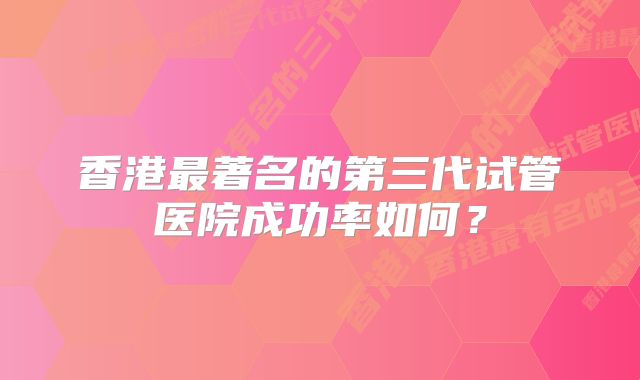 香港最著名的第三代试管医院成功率如何？