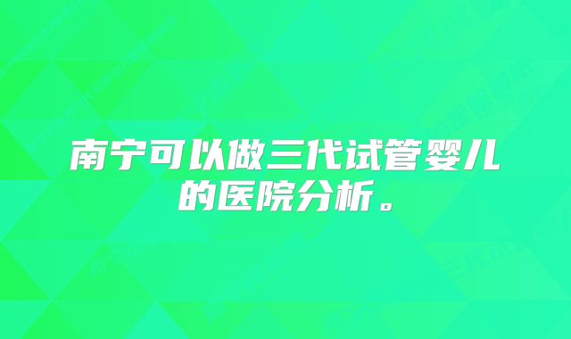 南宁可以做三代试管婴儿的医院分析。