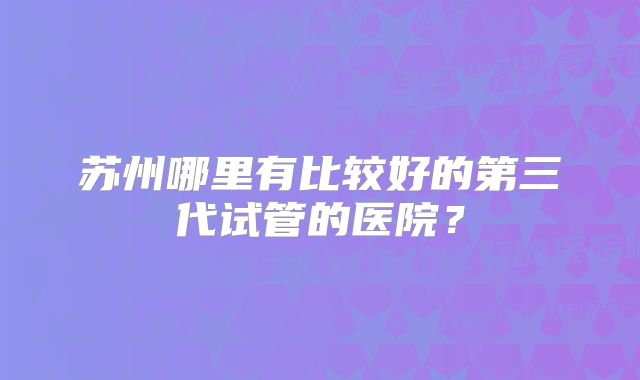 苏州哪里有比较好的第三代试管的医院？