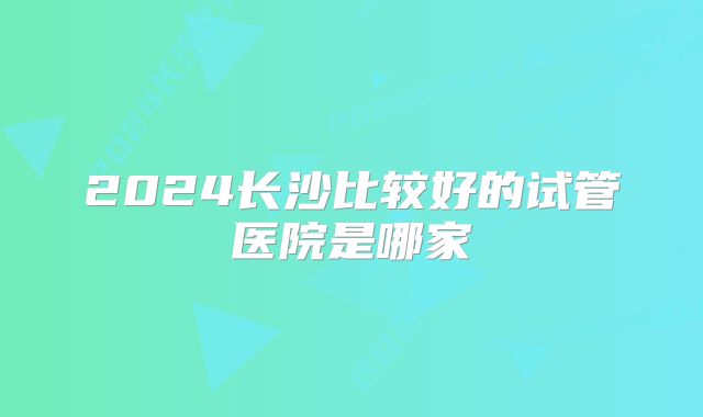 2024长沙比较好的试管医院是哪家