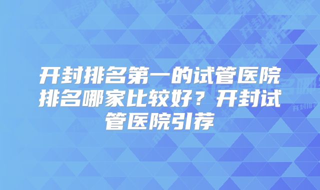 开封排名第一的试管医院排名哪家比较好？开封试管医院引荐