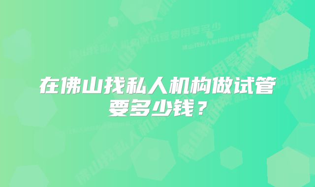 在佛山找私人机构做试管要多少钱？