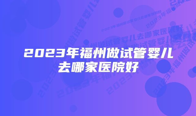 2023年福州做试管婴儿去哪家医院好