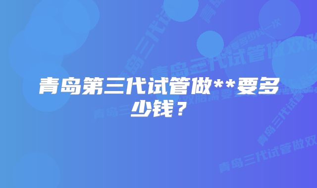 青岛第三代试管做**要多少钱？