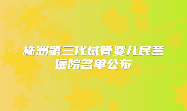 株洲第三代试管婴儿民营医院名单公布