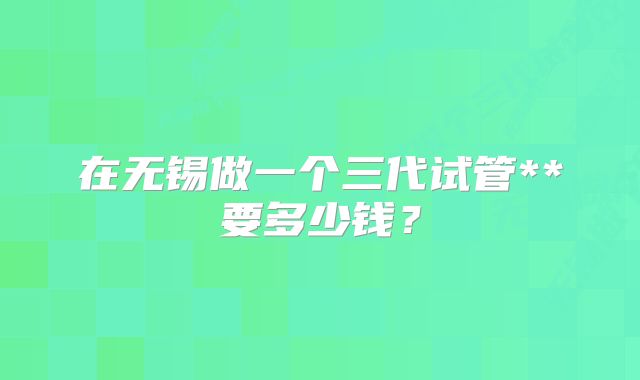 在无锡做一个三代试管**要多少钱？