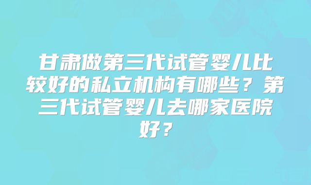 甘肃做第三代试管婴儿比较好的私立机构有哪些？第三代试管婴儿去哪家医院好？