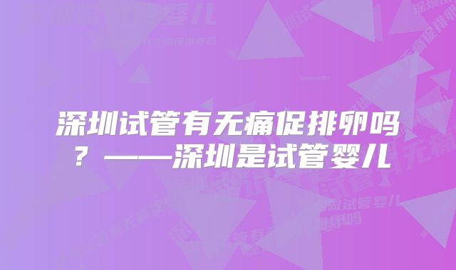 深圳试管有无痛促排卵吗？——深圳是试管婴儿