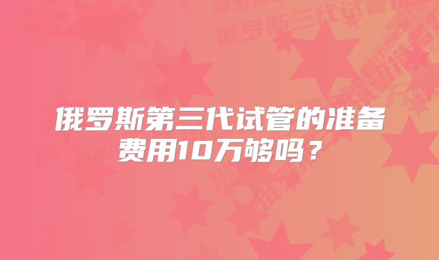 俄罗斯第三代试管的准备费用10万够吗？