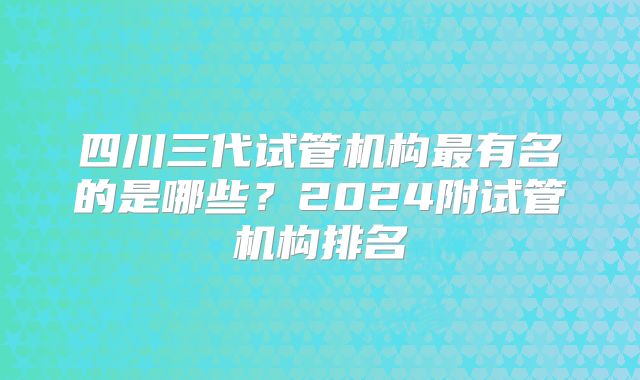 四川三代试管机构最有名的是哪些？2024附试管机构排名