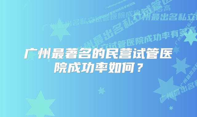 广州最著名的民营试管医院成功率如何？