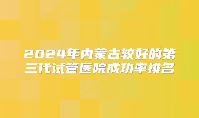 2024年内蒙古较好的第三代试管医院成功率排名