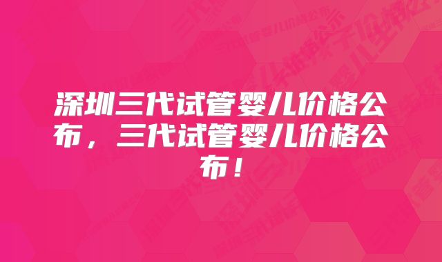 深圳三代试管婴儿价格公布，三代试管婴儿价格公布！