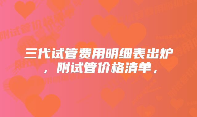 三代试管费用明细表出炉，附试管价格清单，