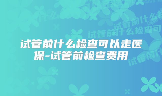 试管前什么检查可以走医保-试管前检查费用