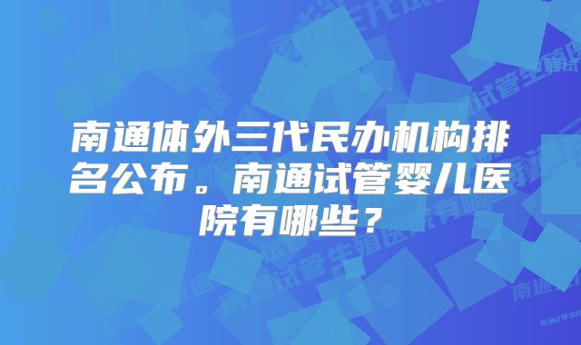 南通体外三代民办机构排名公布。南通试管婴儿医院有哪些？