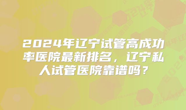 2024年辽宁试管高成功率医院最新排名，辽宁私人试管医院靠谱吗？