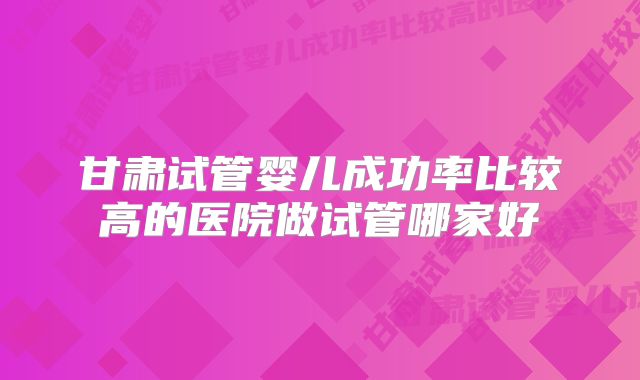 甘肃试管婴儿成功率比较高的医院做试管哪家好